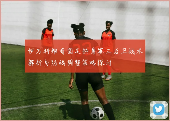 伊万科维奇国足热身赛三后卫战术解析与防线调整策略探讨