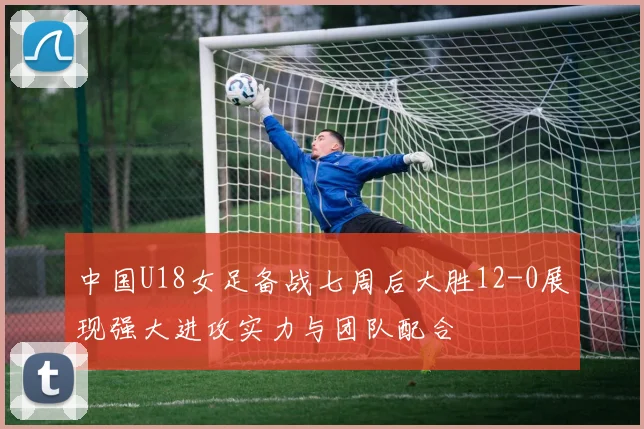 中国U18女足备战七周后大胜12-0展现强大进攻实力与团队配合