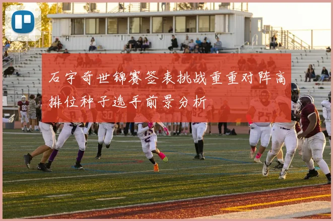 石宇奇世锦赛签表挑战重重对阵高排位种子选手前景分析