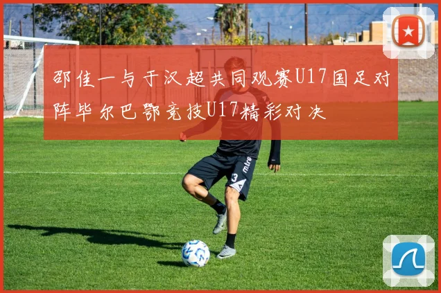 邵佳一与于汉超共同观赛U17国足对阵毕尔巴鄂竞技U17精彩对决